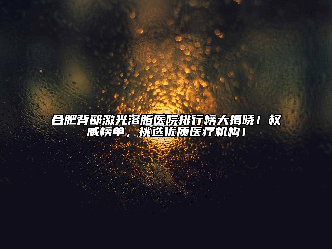合肥背部激光溶脂医院排行榜大揭晓！权威榜单，挑选优质医疗机构！