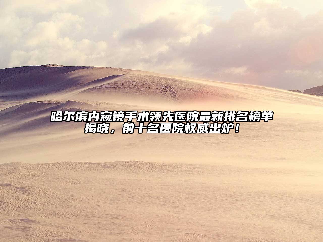 哈尔滨内窥镜手术领先医院最新排名榜单揭晓，前十名医院权威出炉！