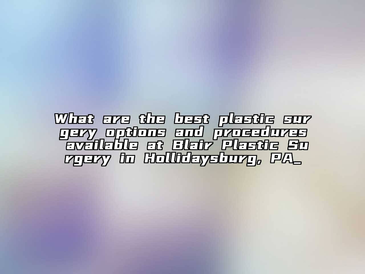 What are the best plastic surgery options and procedures available at Blair Plastic Surgery in Hollidaysburg, PA_