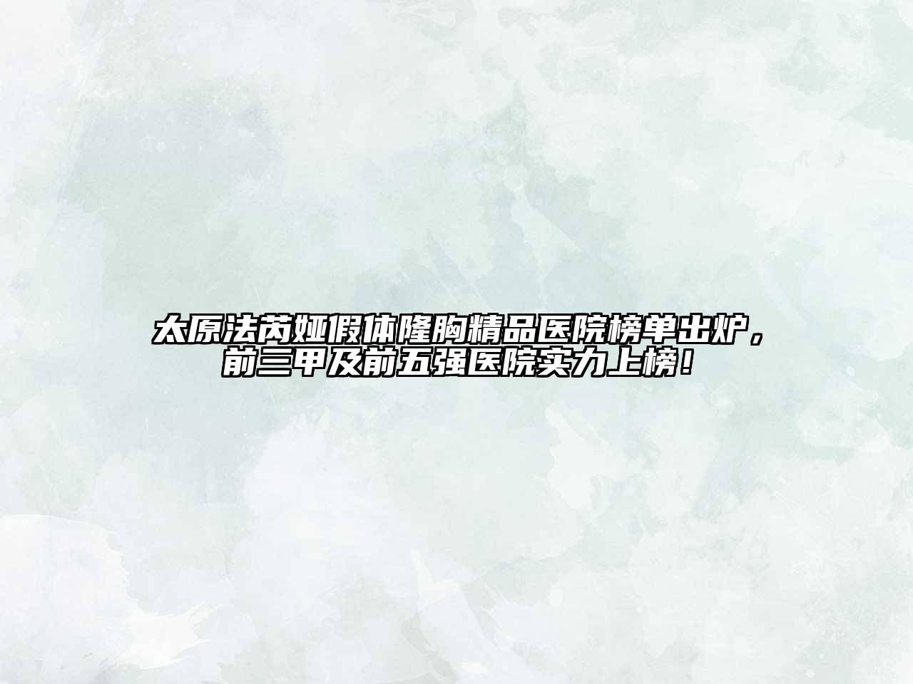 太原法芮娅假体隆胸精品医院榜单出炉，前三甲及前五强医院实力上榜！