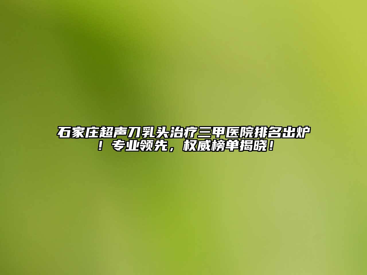 石家庄超声刀乳头治疗三甲医院排名出炉！专业领先，权威榜单揭晓！