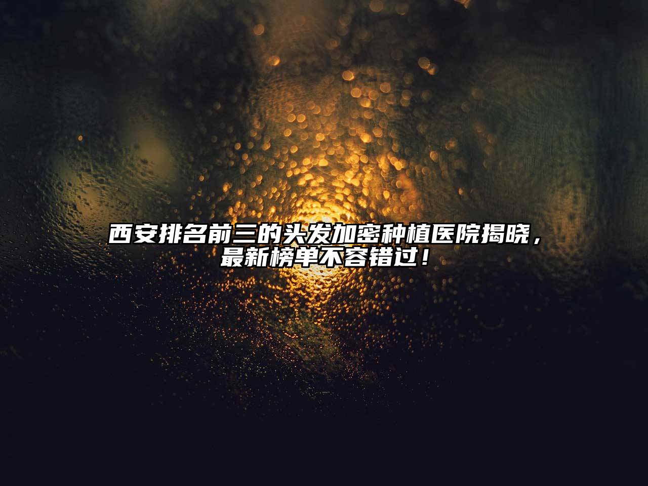 西安排名前三的头发加密种植医院揭晓，最新榜单不容错过！