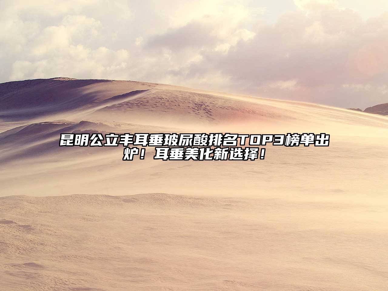 昆明公立丰耳垂玻尿酸排名TOP3榜单出炉！耳垂美化新选择！
