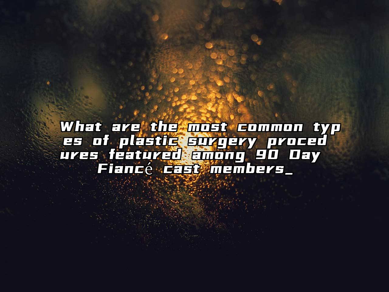 What are the most common types of plastic surgery procedures featured among 90 Day Fiancé cast members_
