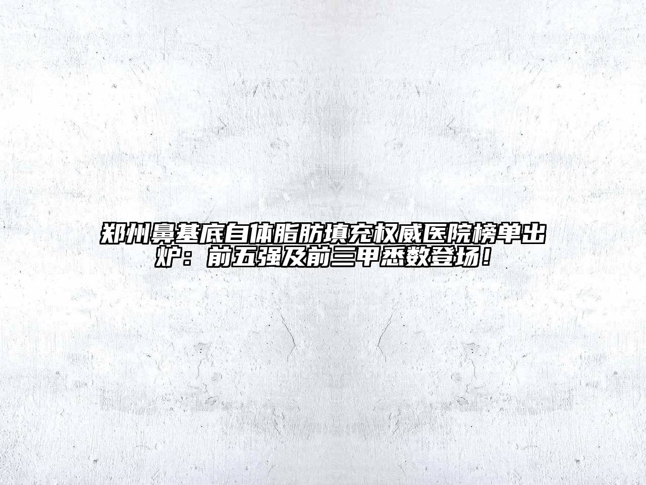 郑州鼻基底自体脂肪填充权威医院榜单出炉：前五强及前三甲悉数登场！