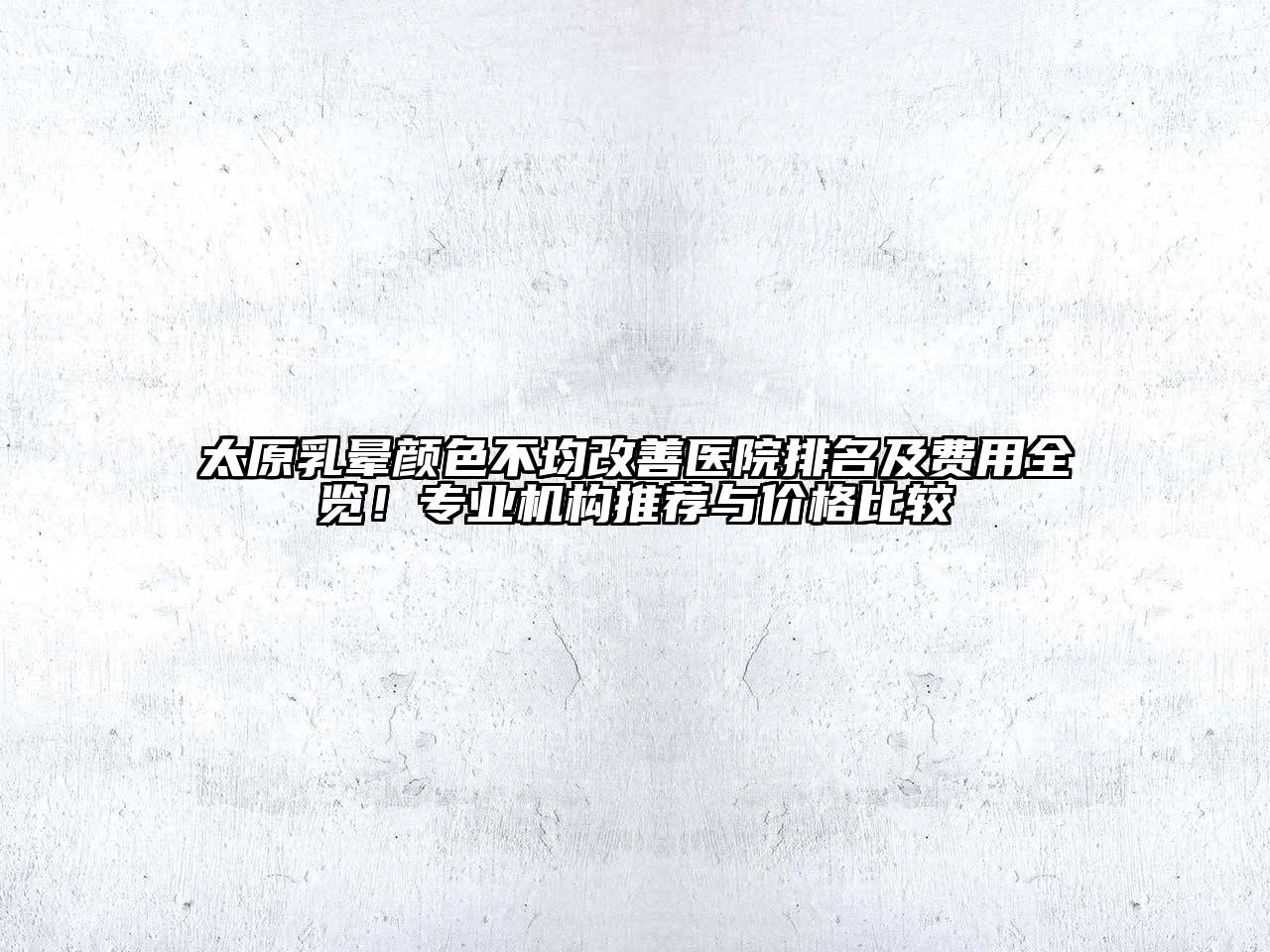 太原乳晕颜色不均改善医院排名及费用全览！专业机构推荐与价格比较