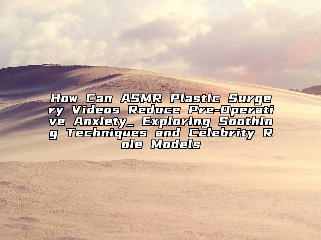 How Can ASMR Plastic Surgery Videos Reduce Pre-Operative Anxiety_ Exploring Soothing Techniques and Celebrity Role Models