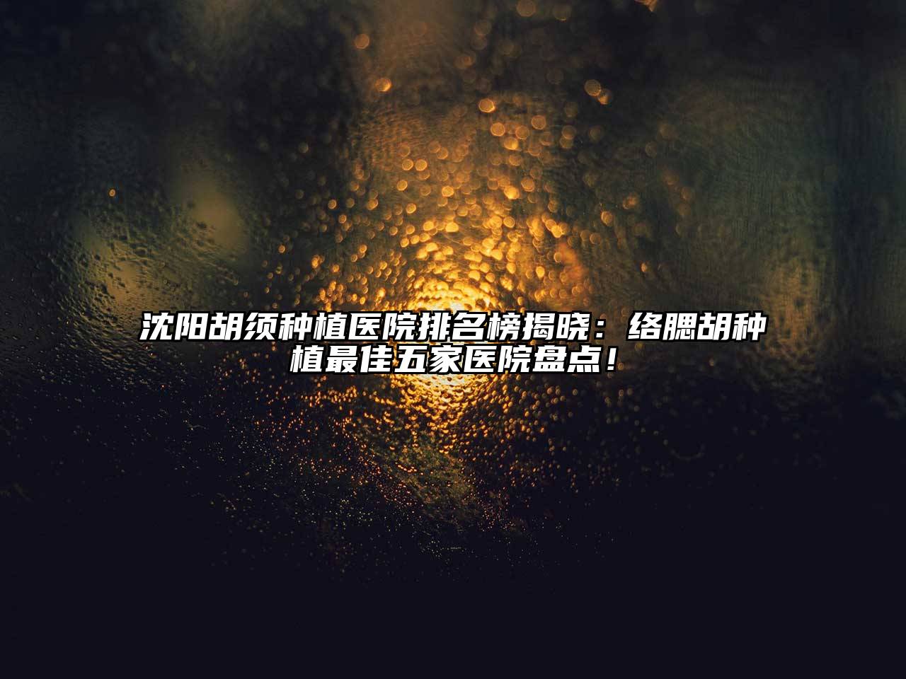 沈阳胡须种植医院排名榜揭晓：络腮胡种植最佳五家医院盘点！
