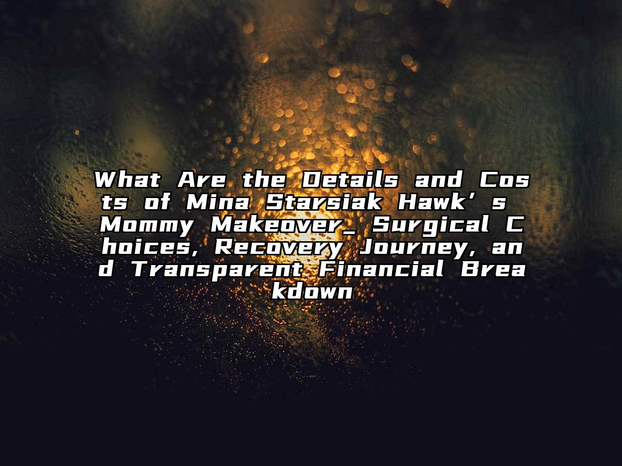 What Are the Details and Costs of Mina Starsiak Hawk’s Mommy Makeover_ Surgical Choices, Recovery Journey, and Transparent Financial Breakdown