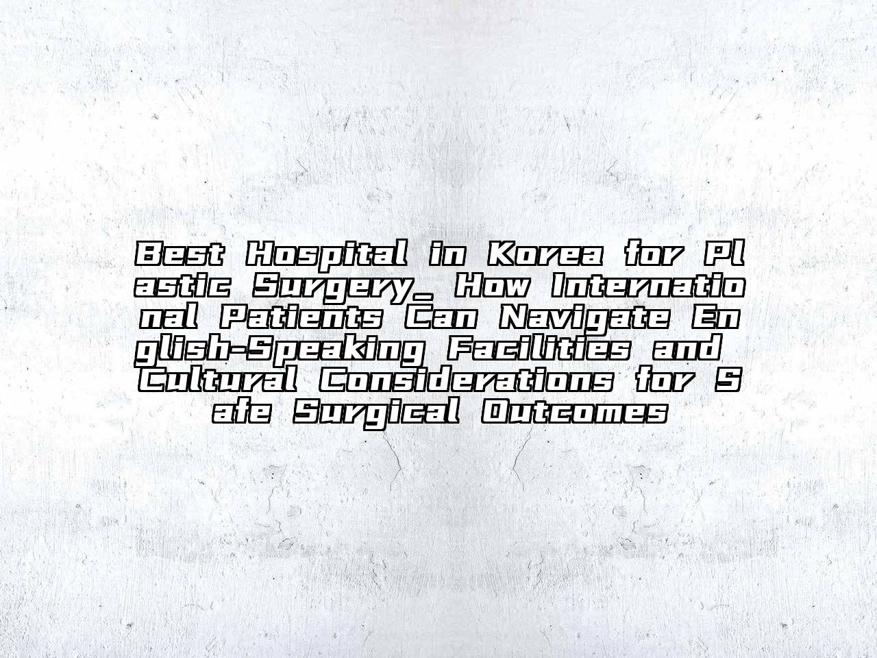 Best Hospital in Korea for Plastic Surgery_ How International Patients Can Navigate English-Speaking Facilities and Cultural Considerations for Safe Surgical Outcomes