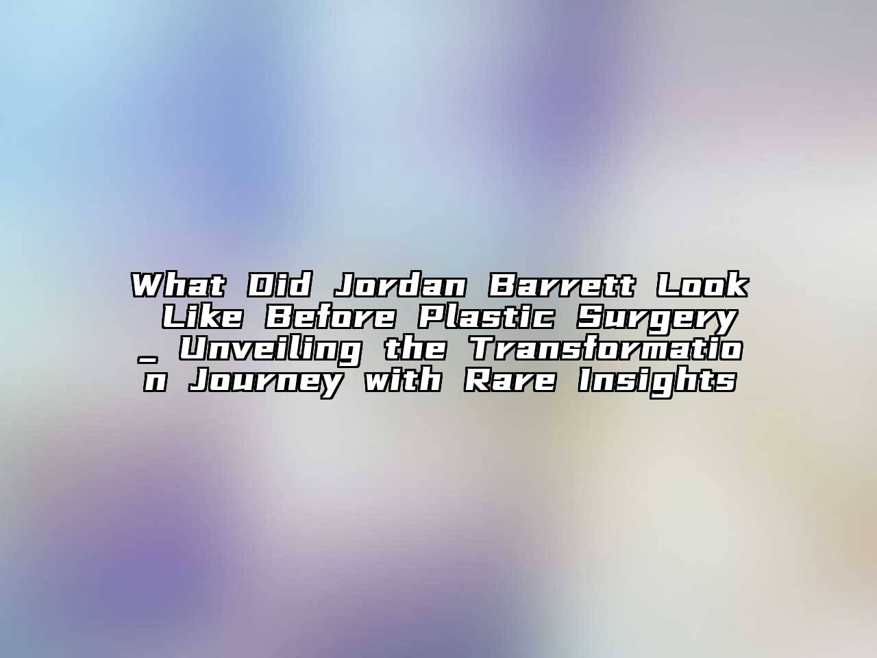 What Did Jordan Barrett Look Like Before Plastic Surgery_ Unveiling the Transformation Journey with Rare Insights