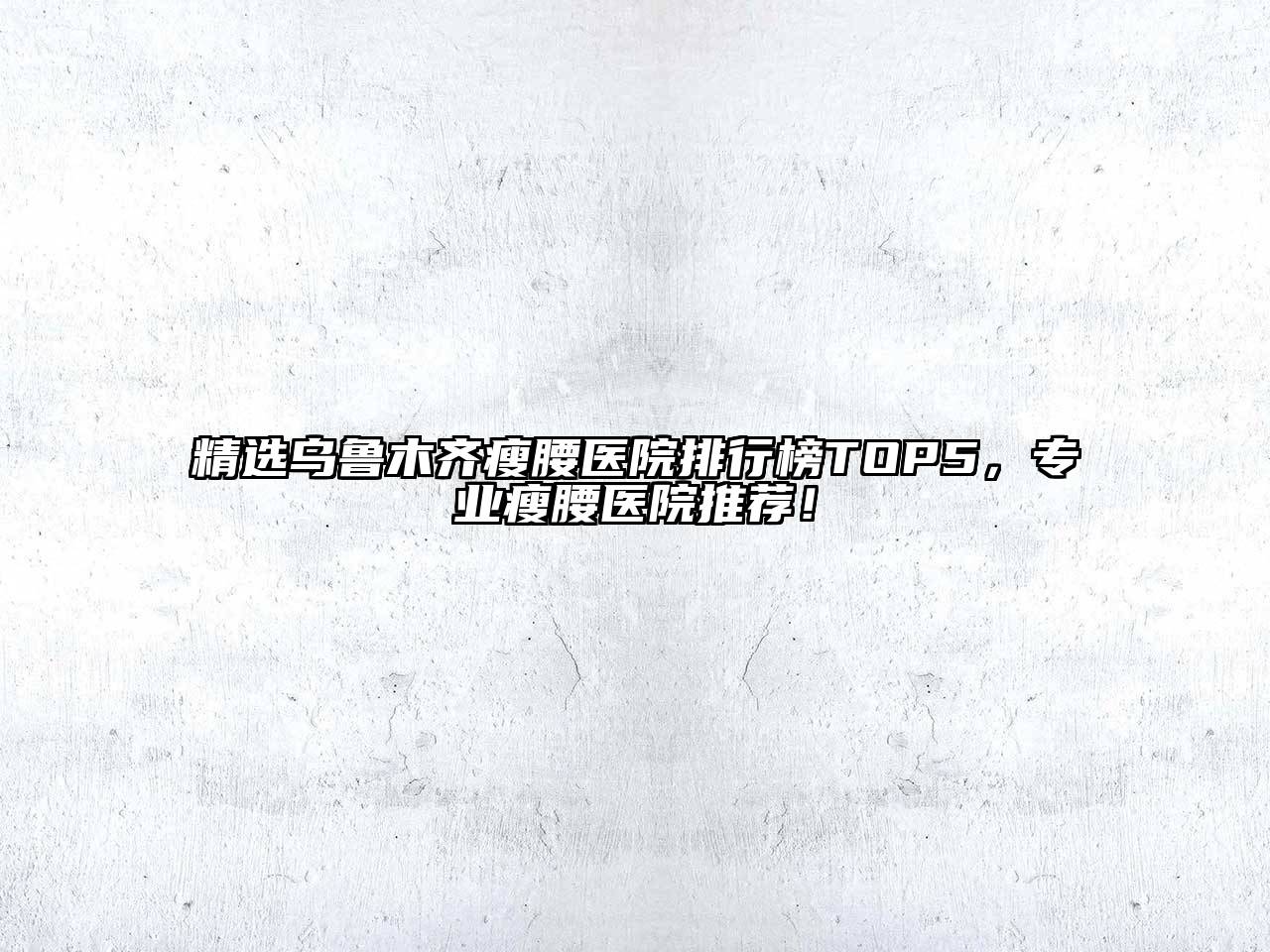精选乌鲁木齐瘦腰医院排行榜TOP5，专业瘦腰医院推荐！