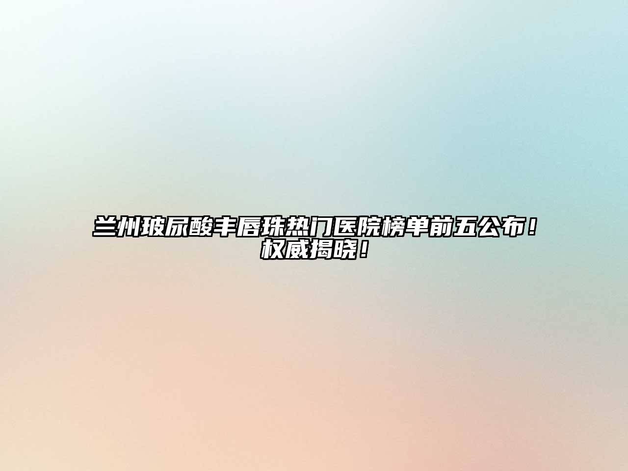 兰州玻尿酸丰唇珠热门医院榜单前五公布！权威揭晓！