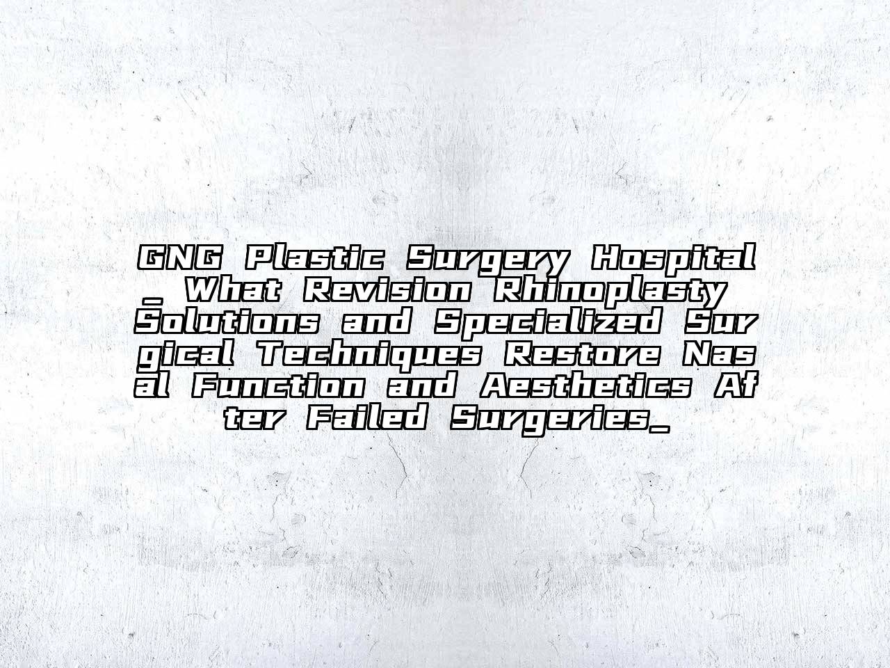 GNG Plastic Surgery Hospital_ What Revision Rhinoplasty Solutions and Specialized Surgical Techniques Restore Nasal Function and Aesthetics After Failed Surgeries_