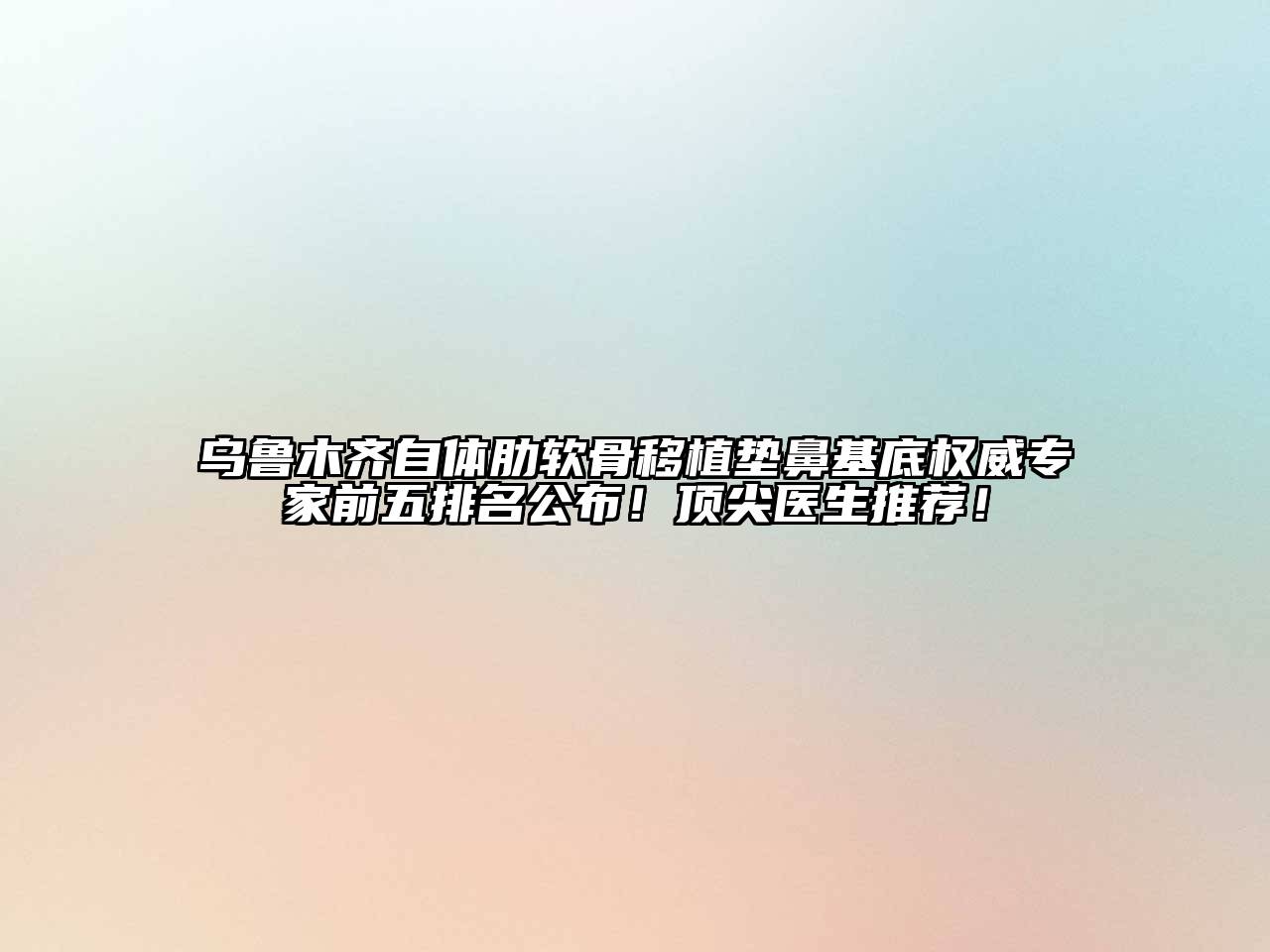 乌鲁木齐自体肋软骨移植垫鼻基底权威专家前五排名公布！顶尖医生推荐！