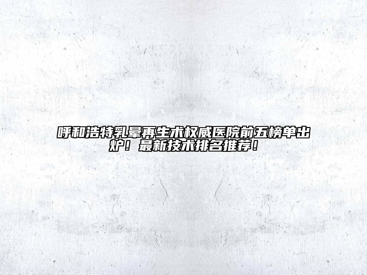 呼和浩特乳晕再生术权威医院前五榜单出炉！最新技术排名推荐！