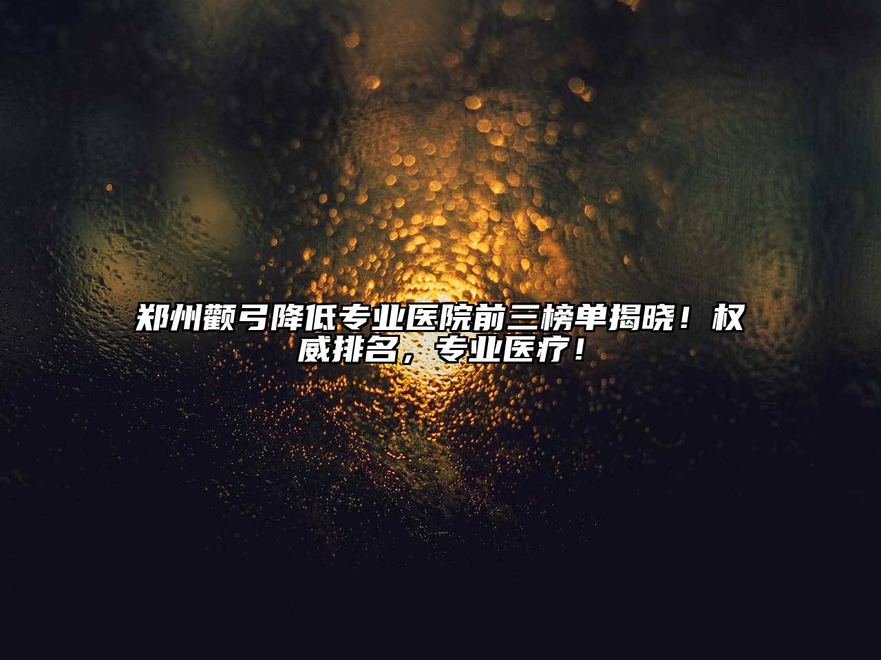 郑州颧弓降低专业医院前三榜单揭晓！权威排名，专业医疗！