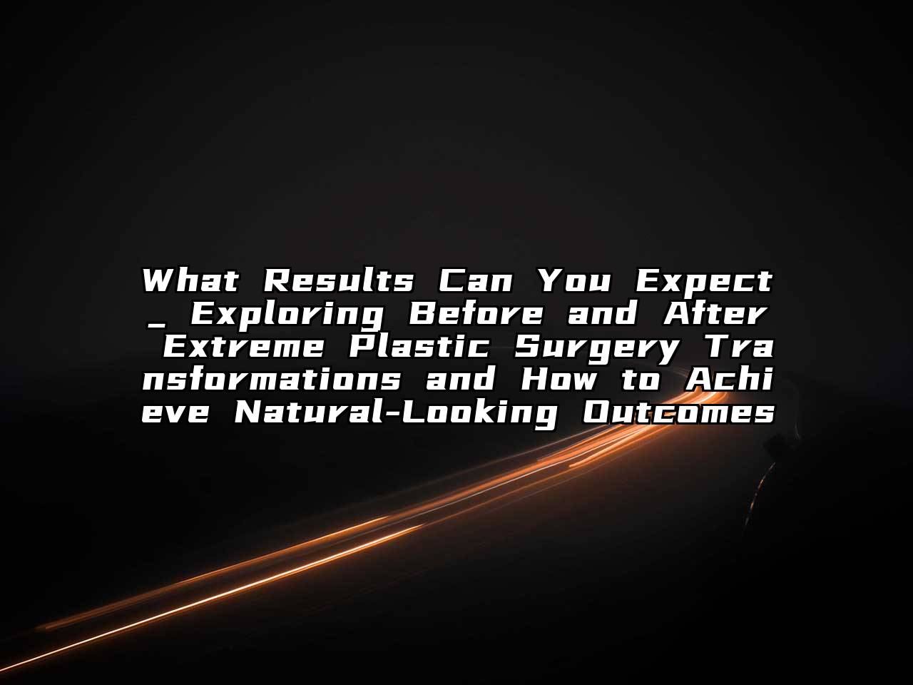 What Results Can You Expect_ Exploring Before and After Extreme Plastic Surgery Transformations and How to Achieve Natural-Looking Outcomes