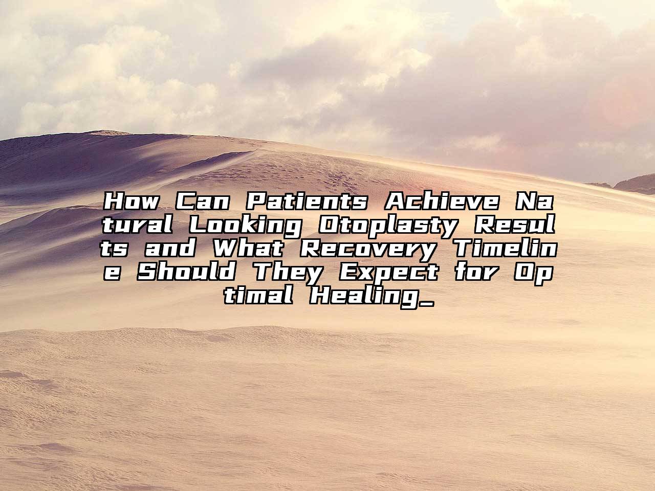 How Can Patients Achieve Natural Looking Otoplasty Results and What Recovery Timeline Should They Expect for Optimal Healing_