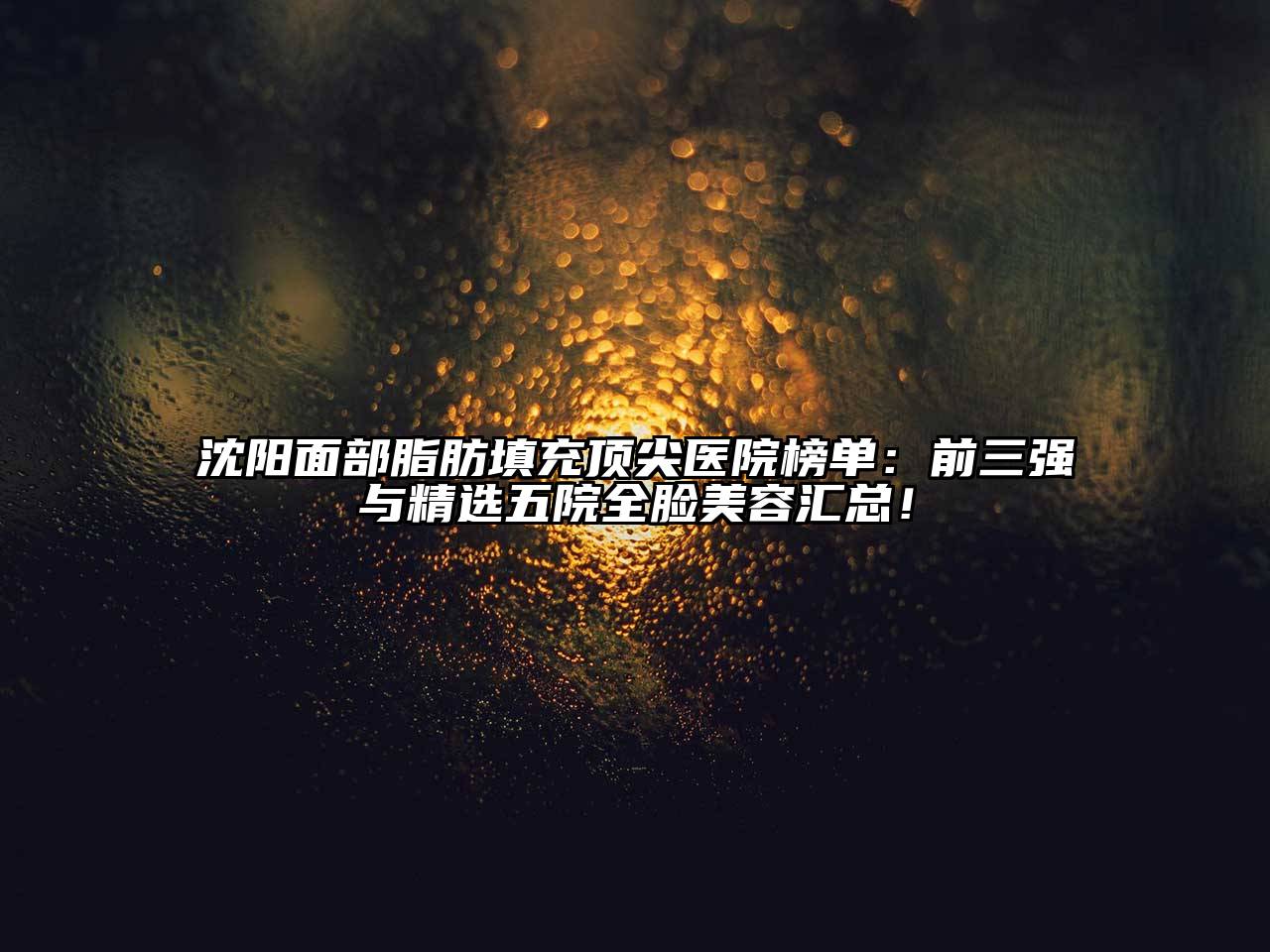 沈阳面部脂肪填充顶尖医院榜单：前三强与精选五院全脸美容汇总！
