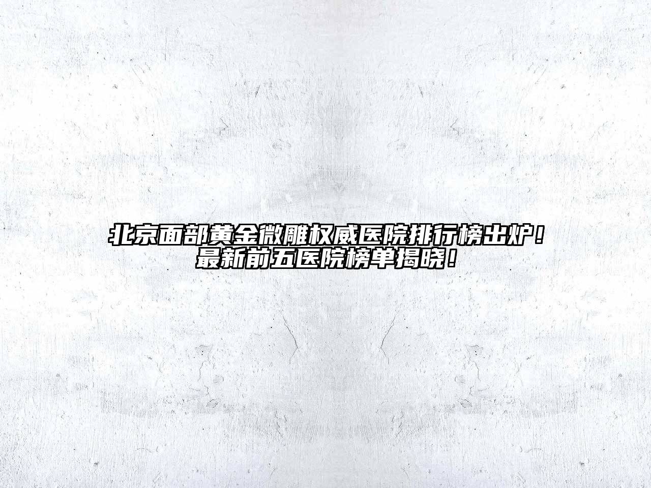 北京面部黄金微雕权威医院排行榜出炉！最新前五医院榜单揭晓！