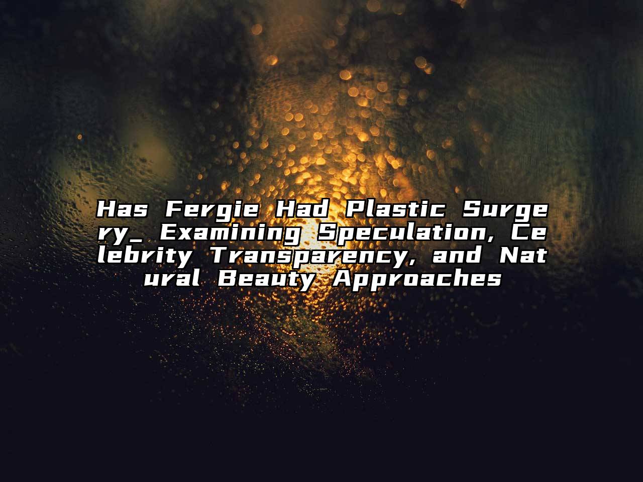 Has Fergie Had Plastic Surgery_ Examining Speculation, Celebrity Transparency, and Natural Beauty Approaches