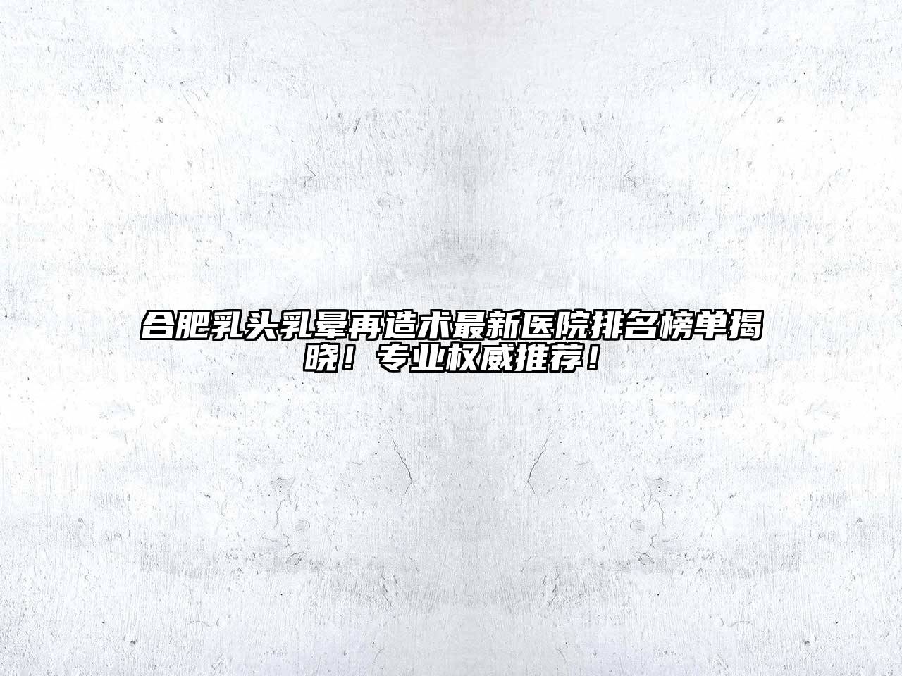 合肥乳头乳晕再造术最新医院排名榜单揭晓！专业权威推荐！