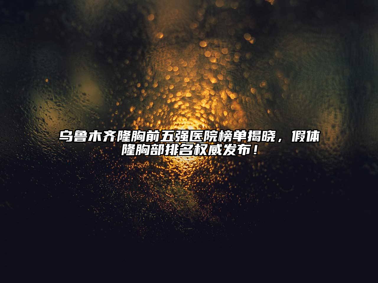 乌鲁木齐隆胸前五强医院榜单揭晓，假体隆胸部排名权威发布！